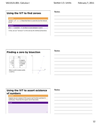 .   V63.0121.001: Calculus I
    .                                                                             Sec on 1.5:. Limits   February 7, 2011


                                                                                  Notes
        Using the IVT to ﬁnd zeroes
         Example
         Let f(x) = x3 − x − 1. Show that there is a zero for f on the interval
         [1, 2].

         Solu on
         f(1) = −1 and f(2) = 5. So there is a zero between 1 and 2.
         In fact, we can “narrow in” on the zero by the method of bisec ons.


    .
                                                                                  .




                                                                                  Notes
        Finding a zero by bisection
                                                   y
                x         f(x)
                1         −1
             1.25         − 0.296875
           1.3125         − 0.0515137
            1.375            0.224609
              1.5            0.875
                2            5
                                                       .                  x
         (More careful analysis yields
         1.32472.)
    .
                                                                                  .




        Using the IVT to assert existence                                         Notes
        of numbers
         Example
         Suppose we are unaware of the square root func on and that it’s
         con nuous. Prove that the square root of two exists.

         Proof.




    .
                                                                                  .

                                                                                                                    . 12
.
 