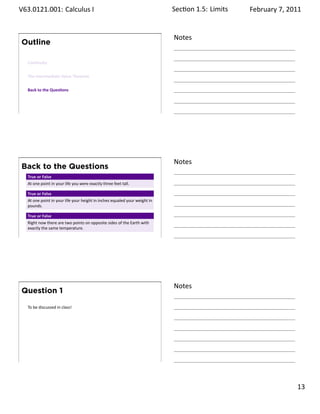 .   V63.0121.001: Calculus I
    .                                                                             Sec on 1.5:. Limits   February 7, 2011


                                                                                  Notes
        Outline

         Con nuity


         The Intermediate Value Theorem


         Back to the Ques ons




    .
                                                                                  .




                                                                                  Notes
        Back to the Questions
         True or False
         At one point in your life you were exactly three feet tall.

         True or False
         At one point in your life your height in inches equaled your weight in
         pounds.

         True or False
         Right now there are two points on opposite sides of the Earth with
         exactly the same temperature.
    .
                                                                                  .




                                                                                  Notes
        Question 1

         To be discussed in class!




    .
                                                                                  .

                                                                                                                    . 13
.
 