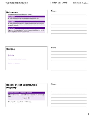 .   V63.0121.001: Calculus I
    .                                                                             Sec on 1.5:. Limits   February 7, 2011


                                                                                  Notes
        Hatsumon
         Here are some discussion ques ons to start.
         True or False
         At some point in your life you were exactly three feet tall.

         True or False
         At some point in your life your height (in inches) was equal to your
         weight (in pounds).

         True or False
         Right now there are a pair of points on opposite sides of the world
         measuring the exact same temperature.
    .
                                                                                  .




                                                                                  Notes
        Outline

         Con nuity


         The Intermediate Value Theorem


         Back to the Ques ons




    .
                                                                                  .




        Recall: Direct Substitution                                               Notes
        Property

         Theorem (The Direct Subs tu on Property)
         If f is a polynomial or a ra onal func on and a is in the domain of f,
         then
                                      lim f(x) = f(a)
                                     x→a


         This property is so useful it’s worth naming.


    .
                                                                                  .

                                                                                                                    . 3
.
 