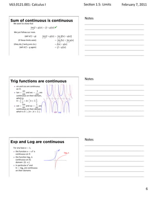 .   V63.0121.001: Calculus I
    .                                                                               Sec on 1.5:. Limits   February 7, 2011


                                                                                    Notes
        Sum of continuous is continuous
         We want to show that
                              lim (f + g)(x) = (f + g)(a).
                             x→a
                                                           
         We just follow our nose.
                      (def of f + g)         lim (f + g)(x) = lim [f(x) + g(x)]
                                             x→a                 x→a
              (if these limits exist)                      = lim f(x) + lim g(x)
                                                                 x→a         x→a
         (they do; f and g are cts.)                       = f(a) + g(a)
               (def of f + g again)                        = (f + g)(a)


    .
                                                                                    .




                                                                                    Notes
        Trig functions are continuous
                                                     tan               sec
            sin and cos are con nuous
            on R.
                   sin              1
            tan =      and sec =       are
                   cos             cos                                        cos
            con nuous on their domain,
                 {π
            which is               }                             .
                                                                              sin
            R       + kπ k ∈ Z .
                  2
                   cos             1
            cot =      and csc =      are
                   sin            sin
            con nuous on their domain,
            which is R  { kπ | k ∈ Z }.                   cot csc
    .
                                                                                    .




                                                                                    Notes
        Exp and Log are continuous
         For any base a  1,
           the func on x → ax is                                 ax
                                                                         loga x
           con nuous on R
           the func on loga is
           con nuous on its                                  .
           domain: (0, ∞)
           In par cular ex and
           ln = loge are con nuous
           on their domains

    .
                                                                                    .

                                                                                                                      . 6
.
 