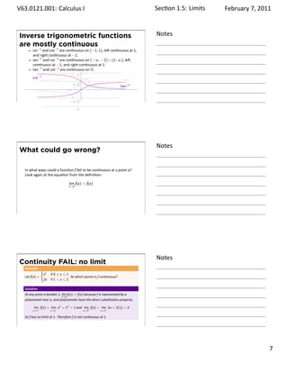 .   V63.0121.001: Calculus I
    .                                                                              Sec on 1.5:. Limits   February 7, 2011



        Inverse trigonometric functions                                            Notes
        are mostly continuous
              sin−1 and cos−1 are con nuous on (−1, 1), le con nuous at 1,
              and right con nuous at −1.
              sec−1 and csc−1 are con nuous on (−∞, −1) ∪ (1, ∞), le
              con nuous at −1, and right con nuous at 1.
              tan−1 and cot−1 are con nuous on R.
                                         π
              cot−1                        cos−1                  sec−1
                                       π/2                      tan−1
                                                                  csc−1
                                   sin−1 .

    .                                       −π/2
                                               −π                                  .




                                                                                   Notes
        What could go wrong?

         In what ways could a func on f fail to be con nuous at a point a?
         Look again at the equa on from the deﬁni on:

                                           lim f(x) = f(a)
                                           x→a




    .
                                                                                   .




                                                                                   Notes
        Continuity FAIL: no limit
         .
         Example
                      {
                          x2   if 0 ≤ x ≤ 1
         Let f(x) =                         . At which points is f con nuous?
                          2x   if 1  x ≤ 2

         Solu on
         At any point a besides 1, lim f(x) = f(a) because f is represented by a
                                   x→a
         polynomial near a, and polynomials have the direct subs tu on property.

               lim f(x) = lim− x2 = 12 = 1 and lim+ f(x) = lim+ 2x = 2(1) = 2
              x→1−             x→1                   x→1         x→1

         So f has no limit at 1. Therefore f is not con nuous at 1.

    .
                                                                                   .

                                                                                                                     . 7
.
 
