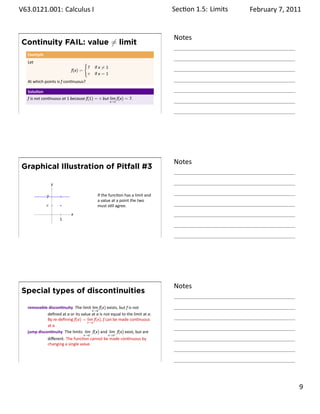 .   V63.0121.001: Calculus I
    .                                                                                Sec on 1.5:. Limits   February 7, 2011


                                                                                     Notes
        Continuity FAIL: value ̸= limit
         Example
         Let                               {
                                               7   if x ̸= 1
                                  f(x) =
                                               π   if x = 1
         At which points is f con nuous?

         Solu on
         f is not con nuous at 1 because f(1) = π but lim f(x) = 7.
                                                               x→1


    .
                                                                                     .




                                                                                     Notes
        Graphical Illustration of Pitfall #3

                       y

                   7                                If the func on has a limit and
                                                    a value at a point the two
                   π                                must s ll agree.
                       .          x
                           1


    .
                                                                                     .




                                                                                     Notes
        Special types of discontinuities

         removable discon nuity The limit lim f(x) exists, but f is not
                                            x→a
                   deﬁned at a or its value at a is not equal to the limit at a.
                   By re-deﬁning f(a) = lim f(x), f can be made con nuous
                                         x→a
                   at a
         jump discon nuity The limits lim− f(x) and lim+ f(x) exist, but are
                                           x→a             x→a
                    diﬀerent. The func on cannot be made con nuous by
                    changing a single value.


    .
                                                                                     .

                                                                                                                       . 9
.
 