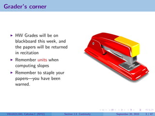 Grader’s corner



       HW Grades will be on
       blackboard this week, and
       the papers will be returned
       in recitation
       Remember units when
       computing slopes
       Remember to staple your
       papers—you have been
       warned.




 V63.0121.041, Calculus I (NYU)   Section 1.5 Continuity   September 20, 2010   3 / 47
 