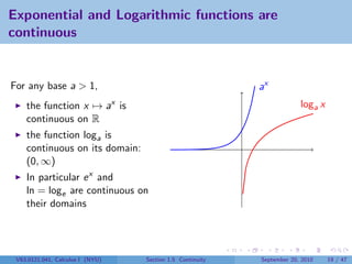 Exponential and Logarithmic functions are
continuous


For any base a > 1,                                        ax
    the function x → ax is                                              loga x
    continuous on R
    the function loga is
    continuous on its domain:
    (0, ∞)
    In particular e x and
    ln = loge are continuous on
    their domains




 V63.0121.041, Calculus I (NYU)   Section 1.5 Continuity   September 20, 2010    19 / 47
 