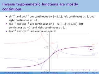 Inverse trigonometric functions are mostly
continuous
      sin−1 and cos−1 are continuous on (−1, 1), left continuous at 1, and
      right continuous at −1.
      sec−1 and csc−1 are continuous on (−∞, −1) ∪ (1, ∞), left
      continuous at −1, and right continuous at 1.
      tan−1 and cot−1 are continuous on R.
                                   π

                                                cos−1                               sec−1
                                       π/2
                                                                                  tan−1
                                                                                    csc−1
                                  sin−1



 V63.0121.041, Calculus I (NYU)     −π/2
                                    Section 1.5 Continuity   September 20, 2010     20 / 47
 