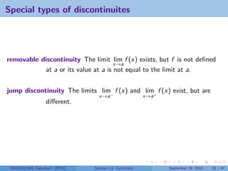 Special types of discontinuites




removable discontinuity The limit lim f (x) exists, but f is not deﬁned
                                     x→a
           at a or its value at a is not equal to the limit at a.


jump discontinuity The limits lim f (x) and lim+ f (x) exist, but are
                                    x→a−                   x→a
                    diﬀerent.




 V63.0121.041, Calculus I (NYU)   Section 1.5 Continuity         September 20, 2010   28 / 47
 