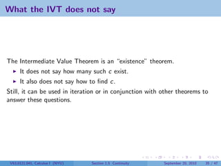 What the IVT does not say




The Intermediate Value Theorem is an “existence” theorem.
      It does not say how many such c exist.
      It also does not say how to ﬁnd c.
Still, it can be used in iteration or in conjunction with other theorems to
answer these questions.




 V63.0121.041, Calculus I (NYU)   Section 1.5 Continuity   September 20, 2010   35 / 47
 