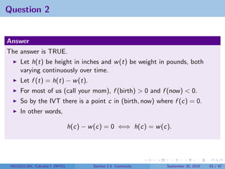 Question 2


Answer
The answer is TRUE.
      Let h(t) be height in inches and w (t) be weight in pounds, both
      varying continuously over time.
      Let f (t) = h(t) − w (t).
      For most of us (call your mom), f (birth) > 0 and f (now) < 0.
      So by the IVT there is a point c in (birth, now) where f (c) = 0.
      In other words,

                                  h(c) − w (c) = 0 ⇐⇒ h(c) = w (c).




 V63.0121.041, Calculus I (NYU)           Section 1.5 Continuity   September 20, 2010   43 / 47
 