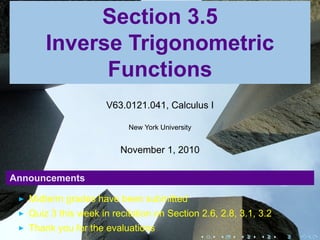 Section 3.5
       Inverse Trigonometric
             Functions
                      V63.0121.041, Calculus I

                           New York University


                         November 1, 2010

Announcements

   Midterm grades have been submitted
   Quiz 3 this week in recitation on Section 2.6, 2.8, 3.1, 3.2
   Thank you for the evaluations
                                                 .   .   .   .    .   .
 