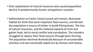 • Over-exploitation of natural resources also caused population
decline in predominantly hunter and gatherer societies.
• Deforestation on Easter Island caused soil erosion, destroyed
habitat for birds that were important food sources, and denied
the population a source of timber to build fishing boats. The loss
of natural resources, and the reduced capacity to hunt and
gather food, led to social conflict and cannibalism. The islanders
struggled to replace their food sources through basic farming.
The population declined dramatically because of unsustainable
activities and was eventually wiped out by disease and slavery.
 