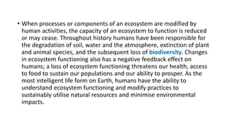 • When processes or components of an ecosystem are modified by
human activities, the capacity of an ecosystem to function is reduced
or may cease. Throughout history humans have been responsible for
the degradation of soil, water and the atmosphere, extinction of plant
and animal species, and the subsequent loss of biodiversity. Changes
in ecosystem functioning also has a negative feedback effect on
humans; a loss of ecosystem functioning threatens our health, access
to food to sustain our populations and our ability to prosper. As the
most intelligent life form on Earth, humans have the ability to
understand ecosystem functioning and modify practices to
sustainably utilise natural resources and minimise environmental
impacts.
 