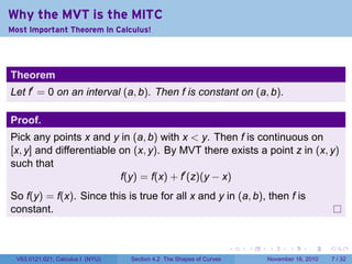 . . . . . .
Why the MVT is the MITC
Most Important Theorem In Calculus!
Theorem
Let f′
= 0 on an interval (a, b). Then f is constant on (a, b).
Proof.
Pick any points x and y in (a, b) with x < y. Then f is continuous on
[x, y] and differentiable on (x, y). By MVT there exists a point z in (x, y)
such that
f(y) = f(x) + f′
(z)(y − x)
So f(y) = f(x). Since this is true for all x and y in (a, b), then f is
constant.
V63.0121.021, Calculus I (NYU) Section 4.2 The Shapes of Curves November 16, 2010 7 / 32
 