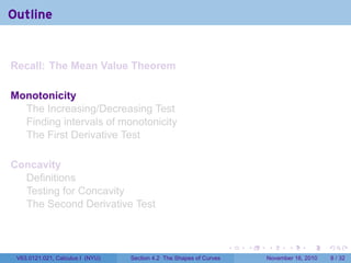 . . . . . .
Outline
Recall: The Mean Value Theorem
Monotonicity
The Increasing/Decreasing Test
Finding intervals of monotonicity
The First Derivative Test
Concavity
Definitions
Testing for Concavity
The Second Derivative Test
V63.0121.021, Calculus I (NYU) Section 4.2 The Shapes of Curves November 16, 2010 8 / 32
 