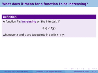 . . . . . .
What does it mean for a function to be increasing?
Definition
A function f is increasing on the interval I if
f(x) < f(y)
whenever x and y are two points in I with x < y.
V63.0121.021, Calculus I (NYU) Section 4.2 The Shapes of Curves November 16, 2010 9 / 32
 