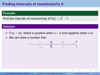 . . . . . .
Finding intervals of monotonicity II
Example
Find the intervals of monotonicity of f(x) = x2
− 1.
Solution
f′
(x) = 2x, which is positive when x > 0 and negative when x is.
We can draw a number line:
.. f′
.
f
.− .
↘
..
0
.0. +.
↗
V63.0121.021, Calculus I (NYU) Section 4.2 The Shapes of Curves November 16, 2010 12 / 32
 