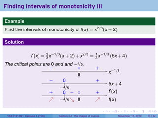 . . . . . .
Finding intervals of monotonicity III
Example
Find the intervals of monotonicity of f(x) = x2/3
(x + 2).
Solution
f′
(x) = 2
3 x−1/3
(x + 2) + x2/3
= 1
3 x−1/3
(5x + 4)
The critical points are 0 and and −4/5.
.. x−1/3..
0
.×.− . +.
5x + 4
..
−4/5
.
0
.
−
.
+
.
f′
(x)
.
f(x)
..
−4/5
.
0
..
0
.
×
..
+
.
↗
..
−
.
↘
..
+
.
↗
V63.0121.021, Calculus I (NYU) Section 4.2 The Shapes of Curves November 16, 2010 13 / 32
 