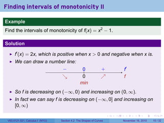 . . . . . .
Finding intervals of monotonicity II
Example
Find the intervals of monotonicity of f(x) = x2
− 1.
Solution
f′
(x) = 2x, which is positive when x > 0 and negative when x is.
We can draw a number line:
.. f′
.
f
.− .
↘
..
0
.0. +.
↗
.
min
So f is decreasing on (−∞, 0) and increasing on (0, ∞).
In fact we can say f is decreasing on (−∞, 0] and increasing on
[0, ∞)
V63.0121.021, Calculus I (NYU) Section 4.2 The Shapes of Curves November 16, 2010 15 / 32
 