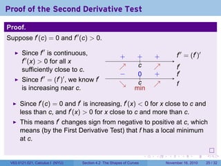 . . . . . .
Proof of the Second Derivative Test
Proof.
Suppose f′
(c) = 0 and f′′
(c) > 0.
Since f′′
is continuous,
f′′
(x) > 0 for all x
sufficiently close to c.
Since f′′
= (f′
)′
, we know f′
is increasing near c.
..
f′′
= (f′
)′
.
f′
...
c
.+..+ .. +.
↗
.
↗
.
f′
.
f
...
c
.
0
..
−
..
+
.
↘
.
↗
.
min
Since f′
(c) = 0 and f′
is increasing, f′
(x) < 0 for x close to c and
less than c, and f′
(x) > 0 for x close to c and more than c.
This means f′
changes sign from negative to positive at c, which
means (by the First Derivative Test) that f has a local minimum
at c.
V63.0121.021, Calculus I (NYU) Section 4.2 The Shapes of Curves November 16, 2010 25 / 32
 