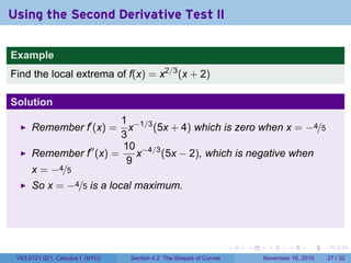 . . . . . .
Using the Second Derivative Test II
Example
Find the local extrema of f(x) = x2/3
(x + 2)
Solution
Remember f′
(x) =
1
3
x−1/3
(5x + 4) which is zero when x = −4/5
Remember f′′
(x) =
10
9
x−4/3
(5x − 2), which is negative when
x = −4/5
So x = −4/5 is a local maximum.
V63.0121.021, Calculus I (NYU) Section 4.2 The Shapes of Curves November 16, 2010 27 / 32
 