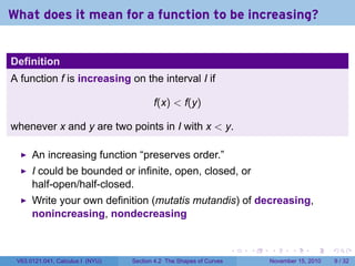 . . . . . .
What does it mean for a function to be increasing?
Definition
A function f is increasing on the interval I if
f(x) < f(y)
whenever x and y are two points in I with x < y.
An increasing function “preserves order.”
I could be bounded or infinite, open, closed, or
half-open/half-closed.
Write your own definition (mutatis mutandis) of decreasing,
nonincreasing, nondecreasing
V63.0121.041, Calculus I (NYU) Section 4.2 The Shapes of Curves November 15, 2010 9 / 32
 