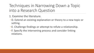 Techniques in Narrowing Down a Topic
into a Research Question
1. Examine the literature.
◦D. Extend an existing explanation or theory to a new topic or
setting.
◦E. Challenge findings or attempt to refute a relationship.
◦F. Specify the intervening process and consider linking
relations.
 