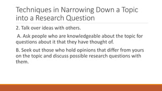 Techniques in Narrowing Down a Topic
into a Research Question
2. Talk over ideas with others.
A. Ask people who are knowledgeable about the topic for
questions about it that they have thought of.
B. Seek out those who hold opinions that differ from yours
on the topic and discuss possible research questions with
them.
 