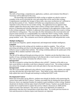 Skill Level
The skills of knowledge, comprehension, application, synthesis, and evaluation from Bloom’s
Taxonomy will be addressed in this essay.
        The knowledge and comprehension skills overlap as students are asked to return to
examples in the novel to develop the voice and content that will be used in their writings.
Comprehension is probably the stronger of these skills, since mere recollection isn’t sufficient to
develop these points of view. Students will further use comprehension as they consider
important events of the text for use in their writing. The application level is apparent when
students support the choices they made in their creative writing in their reflective essay. The
process of separating and selecting important evens culminates in the application of these events
to the writing assignment. Synthesis is addressed when students formulate their creative writing
and reflective writing pieces. They must take all of the information in the novel and select and
present certain elements in a comprehendible way within their RAFT writing. Finally, students
will use evaluation as they work in their writing workshop groups to judge their own and their
group members’ work. This evaluation can in turn be synthesized to edit and polish their works.

Multiple intelligences
This lesson uses linguistic, spatial, interpersonal, and intrapersonal multiple intelligences.
Linguistic
This MI is inherent in the writing activity students are asked to complete. They will use
prewriting and editing activities to develop appropriate writing. They will also be able to use the
reflective essay to explain their methods. The writing workshop addresses the spoken part of the
linguistic MI as students read their works aloud.
Spatial
This MI will be addressed through prewriting activities. Students can develop their ideas in any
number of ways, including brainstorming in webs that provide a visual resource for organization.
This web can also be used to formulate the reflective essay.
Interpersonal
This MI is essential to writing from the different roles in RAFT. Students will be able to use
their social abilities to develop a work from a character’s point of view. The writing workshop
also utilizes this strength as students work with each other to fine-tune their pieces of work.
Intrapersonal
This MI is most notably addressed in the reflective essay component. Here, students can explain
why they did what they did in their RAFT piece. Their ability to look within themselves will
help explain their train of thought and meaning in crafting their RAFT work.

Developmental Context
Before this lesson plan can be effective, students must already be familiar with constructing the
various forms under the RAFT choices. Teachers can modify this by limiting the forms allowed.
However, form is an important freedom for students to gain confidence in their writing. Students
should also be familiar with the topics listed in the RAFT choices. Teachers can modify these as
needed, but it would be hard to conduct this activity without a discussion on AIDS and the
impact on each of the characters. This activity is more of an opportunity for students to
demonstrate what they have learned than to teach these ideas. As a result, previous lessons on
form and discussions on themes (topics) and characters are important.
 