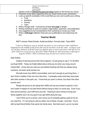 Chanda’s Secrets Book Cover:
                              Red Ribbon:
                              Clasped Hands:
                              Map of Africa:
            (please circle)to Blue Arrow: Microsoft Officewriting
                              construct a piece of Clip Art
                                                          based on the format you chose.
       2.   Freewrite some ideas regarding what you would write as your connection.
       3.   Look up specific examples in the novel that you can use to justify your writing.
                • Tone
                • Audience
                • Format
                • Topic
       4.   Write a Rough draft. It should be at least one page in length.
       5.   Writing workshop to work on content, organization, grammar, and justification.
       6.   Use suggestions and considerations from workshop to revise your draft.
       7.   Write a half-page reflection that puts your justifications and reasoning into
            text.
                                            Teacher Model

       RAFT choices: Role-Chanda, Audience-Esther, Format-Letter, Topic-AIDS

      I chose to think of a way to include my letter as an occurrence that could have
happened in the middle of the novel, but you do not have to do the same. So long as you
use all four elements of RAFT and can support your creative decisions with the text in
 your reflective essay you (e.g. You don’t make Chanda an African princess offering to
           pay for Esther’s AIDS treatment) you are free use creative license.

Dear Esther,
       Instead of dancing around the hard subjects, I’m just going to say it: I’m terrified
you’ll get AIDS. Today we finally talked about what you do when you hang around
Liberty Bell. I know that you said you just started hooking and that you always bring
condoms, but that’s what worries me.
       We both know how AIDS is transmitted, and it isn’t enough to just bring them. I
don’t think it matters if the men don’t like them. It probably means that they have been
with other women in the park, too. I know that you aren’t a whore, but what if the other
women are?
       People all around us are dying from AIDS and we just choose to ignore it, but I
can’t watch it happen to my best friend without trying to stop it in some way. Even if you
lose some business, you’ll still have your life. Hooking to save money to bring your
family together won’t do any good if you get AIDS along the way.
       I don’t think you’re a whore, and I know you’re probably getting upset at me as
you read this. I’m not trying to call you either one of these, though, I promise! You’re
still my best friend Esther that wants her family back. But that’s just it, you’re my best
 