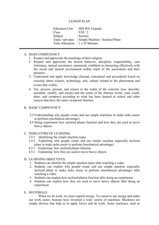 LESSON PLAN
Education Unit : JHS IPA Terpadu
Class : VIII / 2
Subject : Science
Topic/ sub topic : Simple Machine / Inclined Plane
Time Allocation : 1 x 25 Minutes
A. MAIN COMPETENCY
1. Respect and appreciate the teachings of their religion.
2. Respect and appreciate the honest behavior, discipline, responsibility, care
(tolerance, mutual assistance), mannered, confident in interacting effectively with
the social and natural environment within reach of the association and their
presence.
3. Understand and apply knowledge (factual, conceptual and procedural) based on
curiosity about science, technology, arts, culture related to the phenomena and
events that visible.
4. Try, process, present, and reason in the realm of the concrete (use, describe,
assemble, modify, and create) and the realm of the abstract (write, read, count,
draw, and compose) according to what has been learned at school and other
sources that have the same viewpoint/ theories.
B. BASIC COMPETENCY
3.5 Understanding why people create and use simple machines to make tasks easier
to perform (mechanical advantage).
4.5 Doing experiment how inclined planes function and how they are used to move
heavy objects.
C. INDICATORS OF LEARNING
3.5.1 Identifying the simple machine types
3.5.2 Explaining why people create and use simple machine especially inclined
plane to make tasks easier to perform (mechanical advantage).
4.5.1 Explaining how inclined planes function
4.5.2 Explaining how they are used to move heavy objects
D. LEARNING OBJECTIVES
1. Students can identify the simple machine types after watching a video
2. Students can explain why people create and use simple machine especially
inclined plane to make tasks easier to perform (mechanical advantage) after
watching a video
3. Students can explain how inclined planes function after doing an experiment.
4. Students can explain how they are used to move heavy objects after doing an
experiment
E. MATERIALS
When we do work, we must expend energy. To conserve our energy and make
our work easier, humans have invented a wide variety of machines. Machines are
simply devices that help us to apply forces and do work. Some machines, such as
 