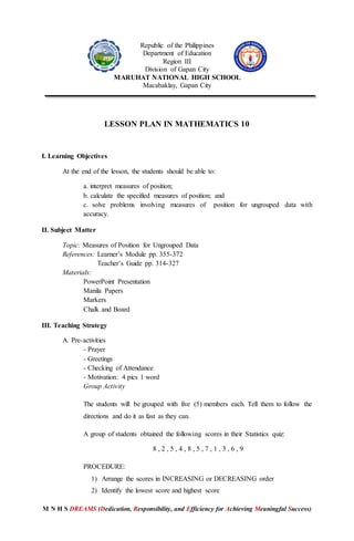 M N H S DREAMS (Dedication, Responsibility, and Efficiency for Achieving Meaningful Success)
Republic of the Philippines
Department of Education
Region III
Division of Gapan City
MARUHAT NATIONAL HIGH SCHOOL
Macabaklay, Gapan City
LESSON PLAN IN MATHEMATICS 10
I. Learning Objectives
At the end of the lesson, the students should be able to:
a. interpret measures of position;
b. calculate the specified measures of position; and
c. solve problems involving measures of position for ungrouped data with
accuracy.
II. Subject Matter
Topic: Measures of Position for Ungrouped Data
References: Learner’s Module pp. 355-372
Teacher’s Guide pp. 314-327
Materials:
PowerPoint Presentation
Manila Papers
Markers
Chalk and Board
III. Teaching Strategy
A. Pre-activities
- Prayer
- Greetings
- Checking of Attendance
- Motivation: 4 pics 1 word
Group Activity
The students will be grouped with five (5) members each. Tell them to follow the
directions and do it as fast as they can.
A group of students obtained the following scores in their Statistics quiz:
8 , 2 , 5 , 4 , 8 , 5 , 7 , 1 , 3 , 6 , 9
PROCEDURE:
1) Arrange the scores in INCREASING or DECREASING order
2) Identify the lowest score and highest score
 