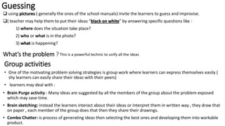 Guessing
 using pictures ( generally the ones of the school manuals) invite the learners to guess and improvise.
( teacher may help them to put their ideas “black on white” by answering specific questions like :
1) where does the situation take place?
2) who or what is in the photo?
3) what is happening?
What’s the problem ? This is a powerful technic to unify all the ideas
Group activities
• One of the motivating problem solving strategies is group work where learners can express themselves easily (
shy learners can easily share their ideas with their peers)
• learners may deal with :
• Brain Purge activity : Many ideas are suggested by all the members of the group about the problem exposed
which may save time.
• Brain sketching: instead the learners interact about their ideas or interpret them in written way , they draw that
on paper , each member of the group does that then they share their drawings.
• Combo Chatter: is process of generating ideas then selecting the best ones and developing them into workable
product.
 