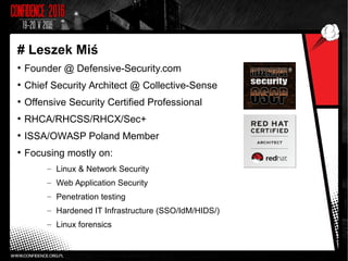 # Leszek Miś
●
Founder @ Defensive-Security.com
●
Chief Security Architect @ Collective-Sense
●
Offensive Security Certified Professional
●
RHCA/RHCSS/RHCX/Sec+
●
ISSA/OWASP Poland Member
●
Focusing mostly on:
– Linux & Network Security
– Web Application Security
– Penetration testing
– Hardened IT Infrastructure (SSO/IdM/HIDS/)
– Linux forensics
 