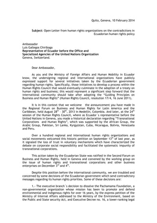 Quito, Geneva, 10 February 2014
Subject: Open Letter from human rights organizations on the contradictions in
Ecuadorian human rights policy
Ambassador
Luis Gallegos Chiriboga
Representative of Ecuador before the Office and
Specialized Agencies of the United Nations Organization
Geneva, Switzerland.
Dear Ambassador,
As you and the Ministry of Foreign Affairs and Human Mobility in Ecuador
know, the undersigning regional and international organizations have publicly
expressed support for several initiatives taken by the Ecuadorian government
regarding human rights. Specifically, those initiatives to develop a process within the
Human Rights Council that would eventually culminate in the adoption of a treaty on
human rights and business; this would represent a significant step forward that the
international community should take after adopting the “Guiding Principles on
Business and Human Rights” (Human Rights Council, resolution 17/4, 16 June 2011).
It is in this context that we welcome the announcement you have made in
the Regional Forum on Business and Human Rights for Latin America and the
Caribbean, held August 28th
– 30th
, 2013 in Medellín, Colombia. And later, at the 24th
session of the Human Rights Council, where as Ecuador´s representative before the
United Nations in Geneva, you made a historical declaration regarding “Transnational
Corporations and Human Rights”, which was supported by the African Group, the
Arabic Group, Pakistan, Sri Lanka, Kyrgyzstan, Cuba, Nicaragua, Bolivia, Venezuela
and Peru.
Over a hundred regional and international human rights organizations and
social movements welcomed this historic petition on September 13th
of last year, as
it signaled the loss of trust in voluntary mechanisms which have characterized the
debate on corporate social responsibility and facilitated the systematic impunity of
transnational corporations.
This action taken by the Ecuadorian State was ratified in the Second Forum on
Business and Human Rights, held in Geneva and convened by the working group on
the issue of human rights and transnational corporations and other business
enterprises on December 3rd
and 4th
.
Despite this position before the international community, we are troubled and
concerned by some decisions of the Ecuadorian government which send contradictory
messages regarding its human rights priorities. Some of these decisions are:
1.- The executive branch´s decision to dissolve the Pachamama Foundation, a
non-governmental organization whose mission has been to promote and defend
environmental and indigenous rights for over 16 years, by the express petition of the
Ministry of Internal Affairs addressed to the Ministry of the Environment, based on
the Public and State security Act, and Executive Decree no. 16, a lower-ranking legal
 