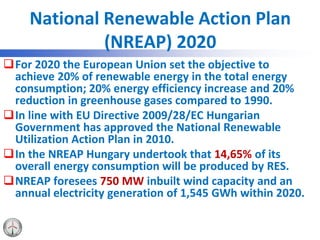 National Renewable Action Plan
(NREAP) 2020
For 2020 the European Union set the objective to
achieve 20% of renewable energy in the total energy
consumption; 20% energy efficiency increase and 20%
reduction in greenhouse gases compared to 1990.
In line with EU Directive 2009/28/EC Hungarian
Government has approved the National Renewable
Utilization Action Plan in 2010.
In the NREAP Hungary undertook that 14,65% of its
overall energy consumption will be produced by RES.
NREAP foresees 750 MW inbuilt wind capacity and an
annual electricity generation of 1,545 GWh within 2020.
 