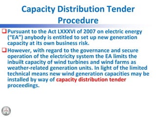 Capacity Distribution Tender
Procedure
Pursuant to the Act LXXXVI of 2007 on electric energy
(“EA”) anybody is entitled to set up new generation
capacity at its own business risk.
However, with regard to the governance and secure
operation of the electricity system the EA limits the
inbuilt capacity of wind turbines and wind farms as
weather-related generation units. In light of the limited
technical means new wind generation capacities may be
installed by way of capacity distribution tender
proceedings.
 