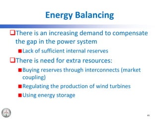 Energy Balancing
There is an increasing demand to compensate
the gap in the power system
Lack of sufficient internal reserves
There is need for extra resources:
Buying reserves through interconnects (market
coupling)
Regulating the production of wind turbines
Using energy storage
43
 