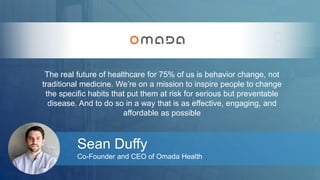 The real future of healthcare for 75% of us is behavior change, not 
traditional medicine. We’re on a mission to inspire people to change 
the specific habits that put them at risk for serious but preventable 
disease. And to do so in a way that is as effective, engaging, and 
affordable as possible 
Sean Duffy 
Co-Founder and CEO of Omada Health 
 