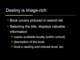 Destiny is image-rich Book covers pictured in search list Selecting the title, displays valuable information copies available locally (within school) description of the book book’s reading and interest level, etc 