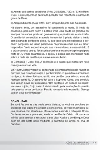 a) Admitir que somos pecadores (Prov. 20:9; Ecls. 7:20; Is. 53:6 e Rom.
3:23). Existe esperança para todo pecador que reconhece e carece da
graça de Deus.
b) Arrependimento (Atos 3:19). Sem arrependimento não há perdão.
Há alguns anos, um assassino foi condenado à morte. O irmão do
assassino, para com quem o Estado tinha uma dívida de gratidão por
serviços prestados, pediu ao governador que perdoasse o seu irmão.
O perdão foi concedido, e aquele homem foi à prisão visitar o irmão
com a carta de perdão no bolso. “O que você faria se recebesse o per-
dão?” perguntou ao irmão prisioneiro. “A primeira coisa que eu faria,”
respondeu, “seria encontrar o juiz que me condenou e assassiná-lo. E
a próxima coisa que eu faria seria procurar a testemunha principal para
matá-la”. O irmão levantou-se, e deixou a prisão sem mencionar nada
sobre a carta de perdão que estava em seu bolso.
c) Confissão (I João 1:9). A confissão é o passo que marca um novo
começo em nossa vida.
Em 1830 George Wilson foi condenado ao enforcamento por roubar os
Correios dos Estados Unidos e por homicídio. O presidente americano
na época, Andrew Jackson, emitiu um perdão para Wilson, mas ele
recusou aceitá-lo. O assunto foi para a Suprema Corte, que concluiu
que Wilson devia ser executado. “Um perdão é um pedaço de papel,”
escreveu o juiz, “cujo valor é determinado pela aceitação do perdão
pela pessoa a ser perdoada. Perdão recusado não é perdão. George
Wilson deve ser enforcado.”


CONCLUSÃO:
Se você fez coisas das quais sente tristeza, se você se envolveu em
situações que agora lhe afligem a consciência, se você machucou ou-
tras pessoas com atitudes ou atos errados, estenda a mão para Cristo.
Confesse os seus pecados, aceite o perdão de Cristo. Há um amor
infinito para perdoar e restaurar a sua vida. Aceite o perdão que Deus
quer lhe dar nesta noite mediante o sacrifício de Cristo na cruz do
Calvário.




                                                LIÇÕES DO SANTUÁRIO                     15
                                                   SÉRIE DE ESTUDOS TRIMESTRAIS DE PG
 