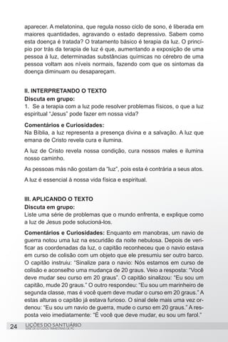 aparecer. A melatonina, que regula nosso ciclo de sono, é liberada em
     maiores quantidades, agravando o estado depressivo. Sabem como
     esta doença é tratada? O tratamento básico é terapia da luz. O princí-
     pio por trás da terapia de luz é que, aumentando a exposição de uma
     pessoa á luz, determinadas substâncias químicas no cérebro de uma
     pessoa voltam aos níveis normais, fazendo com que os sintomas da
     doença diminuam ou desapareçam.


     II. INTERPRETANDO O TEXTO
     Discuta em grupo:
     1.	 Se a terapia com a luz pode resolver problemas físicos, o que a luz
     espiritual “Jesus” pode fazer em nossa vida?
     Comentários e Curiosidades:
     Na Bíblia, a luz representa a presença divina e a salvação. A luz que
     emana de Cristo revela cura e ilumina.
     A luz de Cristo revela nossa condição, cura nossos males e ilumina
     nosso caminho.
     As pessoas más não gostam da “luz”, pois esta é contrária a seus atos.
     A luz é essencial à nossa vida física e espiritual.


     III. APLICANDO O TEXTO
     Discuta em grupo:
     Liste uma série de problemas que o mundo enfrenta, e explique como
     a luz de Jesus pode solucioná-los.
     Comentários e Curiosidades: Enquanto em manobras, um navio de
     guerra notou uma luz na escuridão da noite nebulosa. Depois de veri-
     ficar as coordenadas da luz, o capitão reconheceu que o navio estava
     em curso de colisão com um objeto que ele presumiu ser outro barco.
     O capitão instruiu: “Sinalize para o navio: Nós estamos em curso de
     colisão e aconselho uma mudança de 20 graus. Veio a resposta: “Você
     deve mudar seu curso em 20 graus”. O capitão sinalizou: “Eu sou um
     capitão, mude 20 graus.” O outro respondeu: “Eu sou um marinheiro de
     segunda classe, mas é você quem deve mudar o curso em 20 graus.” A
     estas alturas o capitão já estava furioso. O sinal dele mais uma vez or-
     denou: “Eu sou um navio de guerra, mude o curso em 20 graus.” A res-
     posta veio imediatamente: “É você que deve mudar, eu sou um farol.”

24   LIÇÕES DO SANTUÁRIO
     SÉRIE DE ESTUDOS TRIMESTRAIS DE PG
 