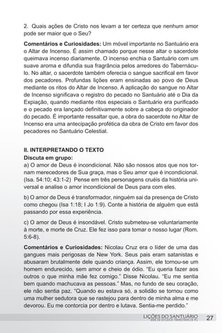 2.	 Quais ações de Cristo nos levam a ter certeza que nenhum amor
pode ser maior que o Seu?
Comentários e Curiosidades: Um móvel importante no Santuário era
o Altar de Incenso. É assim chamado porque nesse altar o sacerdote
queimava incenso diariamente. O incenso enchia o Santuário com um
suave aroma e difundia sua fragrância pelos arredores do Tabernácu-
lo. No altar, o sacerdote também oferecia o sangue sacrifical em favor
dos pecadores. Profundas lições eram ensinadas ao povo de Deus
mediante os ritos do Altar de Incenso. A aplicação do sangue no Altar
de Incenso significava o registro do pecado no Santuário até o Dia da
Expiação, quando mediante ritos especiais o Santuário era purificado
e o pecado era lançado definitivamente sobre a cabeça do originador
do pecado. É importante ressaltar que, a obra do sacerdote no Altar de
Incenso era uma antecipação profética da obra de Cristo em favor dos
pecadores no Santuário Celestial.


II. INTERPRETANDO O TEXTO
Discuta em grupo:
a) O amor de Deus é incondicional. Não são nossos atos que nos tor-
nam merecedores de Sua graça, mas o Seu amor que é incondicional.
(Isa. 54:10; 43:1-2) Pense em três personagens cruéis da história uni-
versal e analise o amor incondicional de Deus para com eles.
b) O amor de Deus é transformador, ninguém sai da presença de Cristo
como chegou (Isa 1:18; I Jo 1:9). Conte a história de alguém que está
passando por essa experiência.
c) O amor de Deus é insondável. Cristo submeteu-se voluntariamente
à morte, e morte de Cruz. Ele fez isso para tomar o nosso lugar (Rom.
5:6-8).
Comentários e Curiosidades: Nicolau Cruz era o líder de uma das
gangues mais perigosas de New York. Seus pais eram satanistas e
abusaram brutalmente dele quando criança. Assim, ele tornou-se um
homem endurecido, sem amor e cheio de ódio. “Eu queria fazer aos
outros o que minha mãe fez comigo.” Disse Nicolau. “Eu me sentia
bem quando machucava as pessoas.” Mas, no fundo de seu coração,
ele não sentia paz. “Quando eu estava só, a solidão se tornou como
uma mulher sedutora que se rastejou para dentro de minha alma e me
devorou. Eu me contorcia por dentro e lutava. Sentia-me perdido.”
                                                LIÇÕES DO SANTUÁRIO                    27
                                                  SÉRIE DE ESTUDOS TRIMESTRAIS DE PG
 