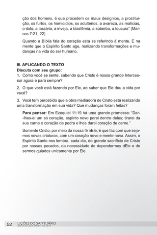 ção dos homens, é que procedem os maus desígnios, a prostitui-
         ção, os furtos, os homicídios, os adultérios, a avareza, as malícias,
         o dolo, a lascívia, a inveja, a blasfêmia, a soberba, a loucura” (Mar-
         cos 7:21, 22).
         Quando a Bíblia fala do coração está se referindo à mente. É na
         mente que o Espírito Santo age, realizando transformações e mu-
         danças na vida do ser humano.


     III. APLICANDO O TEXTO
     Discuta com seu grupo:
     1.	 Como você se sente, sabendo que Cristo é nosso grande Interces-
     sor agora e para sempre?
     2.	 O que você está fazendo por Ele, ao saber que Ele deu a vida por
     você?
     3.	 Você tem percebido que a obra mediadora de Cristo está realizando
     uma transformação em sua vida? Que mudanças foram feitas?
         Para pensar: Em Ezequiel 11:19 há uma grande promessa: “Dar-
         -lhes-ei um só coração, espírito novo porei dentro deles; tirarei da
         sua carne o coração de pedra e lhes darei coração de carne.”
         Somente Cristo, por meio da nossa fé nEle, é que faz com que seja-
         mos novas criaturas, com um coração novo e mente nova. Assim, o
         Espírito Santo nos lembra, cada dia, do grande sacrifício de Cristo
         por nossos pecados, da necessidade de dependermos dEle e de
         sermos guiados unicamente por Ele.




52   LIÇÕES DO SANTUÁRIO
     SÉRIE DE ESTUDOS TRIMESTRAIS DE PG
 