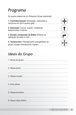 Programa
As quatro etapas de um Pequeno Grupo relacional:

1. Confraternização: Recepção, colocando a
conversa em dia e quebra gelo.

2. Adoração: Louvor, oração, meditação,
testemunhos e estudo.

3. Estudo comparado da Bíblia: Ênfase na
aplicação do texto à vida.

4. Testemunho: Planejamento evangelístico do
grupo, oração intercessória, duplas..




Ideais do Grupo
1. Nome do grupo:



2. Nosso lema:



3. Nossa oração:



4. Hino oficial:



5. Nossa bandeira:



6. Nosso texto bíblico:



                                               LIÇÕES DO SANTUÁRIO                    5
                                                 SÉRIE DE ESTUDOS TRIMESTRAIS DE PG
 