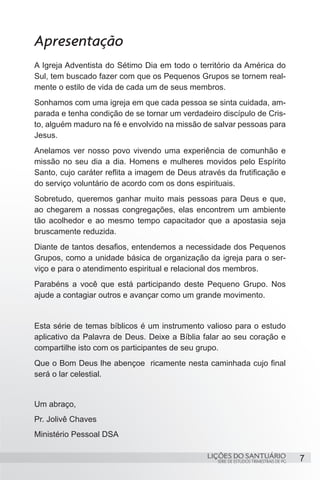 Apresentação
A Igreja Adventista do Sétimo Dia em todo o território da América do
Sul, tem buscado fazer com que os Pequenos Grupos se tornem real-
mente o estilo de vida de cada um de seus membros.
Sonhamos com uma igreja em que cada pessoa se sinta cuidada, am-
parada e tenha condição de se tornar um verdadeiro discípulo de Cris-
to, alguém maduro na fé e envolvido na missão de salvar pessoas para
Jesus.
Anelamos ver nosso povo vivendo uma experiência de comunhão e
missão no seu dia a dia. Homens e mulheres movidos pelo Espírito
Santo, cujo caráter reflita a imagem de Deus através da frutificação e
do serviço voluntário de acordo com os dons espirituais.
Sobretudo, queremos ganhar muito mais pessoas para Deus e que,
ao chegarem a nossas congregações, elas encontrem um ambiente
tão acolhedor e ao mesmo tempo capacitador que a apostasia seja
bruscamente reduzida.
Diante de tantos desafios, entendemos a necessidade dos Pequenos
Grupos, como a unidade básica de organização da igreja para o ser-
viço e para o atendimento espiritual e relacional dos membros.
Parabéns a você que está participando deste Pequeno Grupo. Nos
ajude a contagiar outros e avançar como um grande movimento.


Esta série de temas bíblicos é um instrumento valioso para o estudo
aplicativo da Palavra de Deus. Deixe a Bíblia falar ao seu coração e
compartilhe isto com os participantes de seu grupo.
Que o Bom Deus lhe abençoe ricamente nesta caminhada cujo final
será o lar celestial.


Um abraço,
Pr. Jolivê Chaves
Ministério Pessoal DSA

                                                LIÇÕES DO SANTUÁRIO                     7
                                                   SÉRIE DE ESTUDOS TRIMESTRAIS DE PG
 