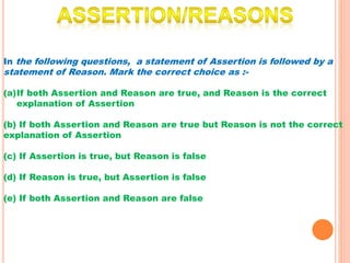 In the following questions, a statement of Assertion is followed by a
statement of Reason. Mark the correct choice as :-
(a)If both Assertion and Reason are true, and Reason is the correct
explanation of Assertion
(b) If both Assertion and Reason are true but Reason is not the correct
explanation of Assertion
(c) If Assertion is true, but Reason is false
(d) If Reason is true, but Assertion is false
(e) If both Assertion and Reason are false
 