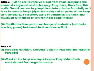 ANS-3 (i) Atria are to receive blood from veins and pump the
same into adjacent ventricles only. They have, therefore, thin
walls. Ventricles are to pump blood into arteries forcefully as it
is to be sent to lungs (right ventricle) and all parts of the body
(left ventricle). Therefore, walls of ventricles are thick and
muscular with those of left ventricle being thicker.
(ii) Capillaries take part in exchange of materials (nutrients,
wastes, gases) between blood and tissue fluid.
Ans - 4
(i) Parasitic Nutrition. Cuscuta (a plant), Plasmodium (Malarial
Parasite)
(ii).Most of the fungi are saprotrophs. They obtain their
nourishment from organic matter.
 