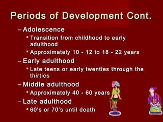 Periods of Development Cont.
– Adolescence
 Transition from childhood to early
adulthood
 Approximately 10 - 12 to 18 - 22 years

– Early adulthood
 Late teens or early twenties through the
thirties

– Middle adulthood
 Approximately 40 - 60 years

– Late adulthood
 60’s or 70’s until death

 