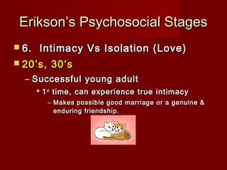 Erikson’s Psychosocial Stages
 6. 

Intimacy Vs Isolation (Love)

 20’s,

30’s

– Successful young adult
 1 st time, can experience true intimacy
– Makes possible good marriage or a genuine &
enduring friendship.

 