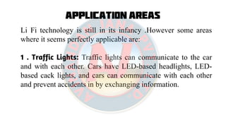 Application Areas
Li Fi technology is still in its infancy .However some areas
where it seems perfectly applicable are:
1 . Traffic Lights: Traffic lights can communicate to the car
and with each other. Cars have LED-based headlights, LED-
based cack lights, and cars can communicate with each other
and prevent accidents in by exchanging information.
 