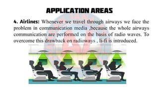 Application Areas
4. Airlines: Whenever we travel through airways we face the
problem in communication media ,because the whole airways
communication are performed on the basis of radio waves. To
overcome this drawback on radioways , li-fi is introduced.
 